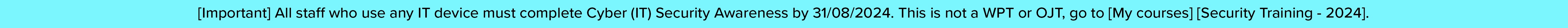 [Important] All staff who use any IT device must complete Cyber (IT) Security Awareness by 31/08/2024. This is not a WPT or OJT, go to [My courses] [Security Training - 2024].